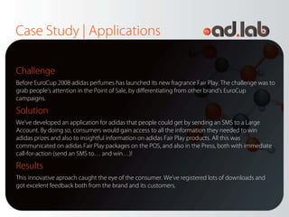 Case Study | Applications

Challenge
Before EuroCup 2008 adidas perfumes has launched its new fragrance Fair Play. The challenge was to
grab people’s attention in the Point of Sale, by differentiating from other brand’s EuroCup
campaigns.

Solution
We’ve developed an application for adidas that people could get by sending an SMS to a Large
Account. By doing so, consumers would gain access to all the information they needed to win
adidas prizes and also to insightful information on adidas Fair Play products. All this was
communicated on adidas Fair Play packages on the POS, and also in the Press, both with immediate
call-for-action (send an SMS to… and win…)!

Results
This innovative aproach caught the eye of the consumer. We’ve registered lots of downloads and
got excelent feedback both from the brand and its customers.
 