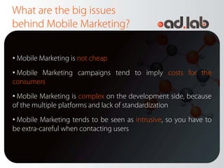 What are the big issues
behind Mobile Marketing?

• Mobile Marketing is not cheap
• Mobile Marketing campaigns tend to imply costs for the
consumers
• Mobile Marketing is complex on the development side, because
of the multiple platforms and lack of standardization
• Mobile Marketing tends to be seen as intrusive, so you have to
be extra-careful when contacting users
 