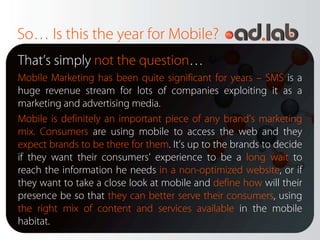 So… Is this the year for Mobile?
That’s simply not the question…
Mobile Marketing has been quite significant for years – SMS is a
huge revenue stream for lots of companies exploiting it as a
marketing and advertising media.
Mobile is definitely an important piece of any brand’s marketing
mix. Consumers are using mobile to access the web and they
expect brands to be there for them. It’s up to the brands to decide
if they want their consumers’ experience to be a long wait to
reach the information he needs in a non-optimized website, or if
they want to take a close look at mobile and define how will their
presence be so that they can better serve their consumers, using
the right mix of content and services available in the mobile
habitat.
 