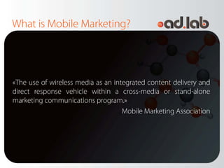 What is Mobile Marketing?




«The use of wireless media as an integrated content delivery and
direct response vehicle within a cross-media or stand-alone
marketing communications program.»
                                    Mobile Marketing Association
 