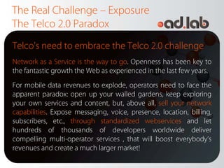 The Real Challenge – Exposure
The Telco 2.0 Paradox
Telco's need to embrace the Telco 2.0 challenge
Network as a Service is the way to go. Openness has been key to
the fantastic growth the Web as experienced in the last few years.
For mobile data revenues to explode, operators need to face the
apparent paradox: open up your walled gardens, keep exploring
your own services and content, but, above all, sell your network
capabilities. Expose messaging, voice, presence, location, billing,
subscribers, etc., through standardized webservices and let
hundreds of thousands of developers worldwide deliver
compelling multi-operator services , that will boost everybody’s
revenues and create a much larger market!
 