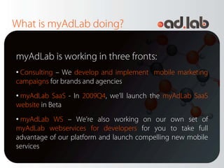 What is myAdLab doing?

myAdLab is working in three fronts:
• Consulting – We develop and implement mobile marketing
campaigns for brands and agencies
• myAdLab SaaS - In 2009Q4, we’ll launch the myAdLab SaaS
website in Beta
• myAdLab WS – We’re also working on our own set of
myAdLab webservices for developers for you to take full
advantage of our platform and launch compelling new mobile
services
 