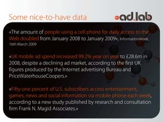 Some nice-to-have data
«The amount of people using a cell phone for daily access to the
Web doubled from January 2008 to January 2009», InformationWeek,
16th March 2009


«UK mobile ad spend increased 99.2% year on year to £28.6m in
2008, despite a declining ad market, according to the first UK
figures produced by the Internet advertising Bureau and
PriceWaterhouseCoopers.»

«Fifty-one percent of U.S. subscribers access entertainment,
games, news and social information via mobile phone each week,
according to a new study published by research and consultation
firm Frank N. Magid Associates.»
 
