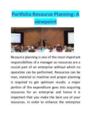 Portfolio Resource Planning: A viewpoint 
Resource planning is one of the most important responsibilities of a manager as resources are a crucial part of an enterprise without which no operation can be performed. Resources can be man, material or machine and proper planning is required to get optimum results. a major portion of the expenditure goes into acquiring resources for an enterprise and hence it is important that you make the best use of your resources. In order to enhance the enterprise  