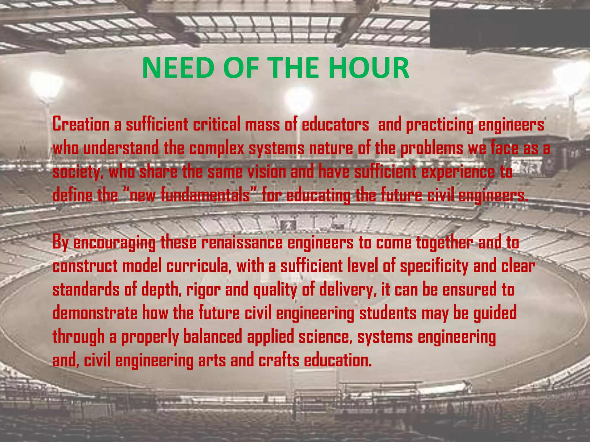NEED OF THE HOUR
Creation a sufficient critical mass of educators and practicing engineers
who understand the complex systems nature of the problems we face as a
society, who share the same vision and have sufficient experience to
define the “new fundamentals” for educating the future civil engineers.

By encouraging these renaissance engineers to come together and to
construct model curricula, with a sufficient level of specificity and clear
standards of depth, rigor and quality of delivery, it can be ensured to
demonstrate how the future civil engineering students may be guided
through a properly balanced applied science, systems engineering
and, civil engineering arts and crafts education.
 