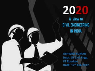 2020
     A view to
CIVIL ENGINEERING
      IN INDIA




ASHWINI KUMAR
Dept. Of Civil Engg.
IIT Roorkee
DATE: 17th Feb 2012
 