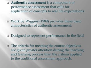 Authentic assessment is a component of
performance assessment that calls for
application of concepts to real life expectations.

Work by Wiggins (1989) provides these basic
characteristics of authentic assessment:

Designed to represent performance in the field

The criteria for meeting the course objectives
are given greater attention during the teaching
and learning process than the criteria applied
to the traditional assessment approach.
 