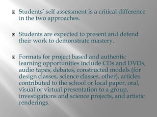 Students’ self assessment is a critical difference
in the two approaches.

Students are expected to present and defend
their work to demonstrate mastery.

Formats for project based and authentic
learning opportunities include CDs and DVDs,
audio tapes, debates, constructed models (for
design classes, science classes, other), articles
contributed to the school or local paper, oral,
visual or virtual presentation to a group,
investigations and science projects, and artistic
renderings.
 