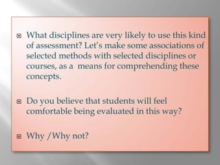 What disciplines are very likely to use this kind
of assessment? Let’s make some associations of
selected methods with selected disciplines or
courses, as a means for comprehending these
concepts.

Do you believe that students will feel
comfortable being evaluated in this way?

Why /Why not?
 