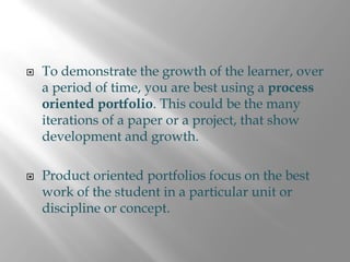 To demonstrate the growth of the learner, over
a period of time, you are best using a process
oriented portfolio. This could be the many
iterations of a paper or a project, that show
development and growth.

Product oriented portfolios focus on the best
work of the student in a particular unit or
discipline or concept.
 