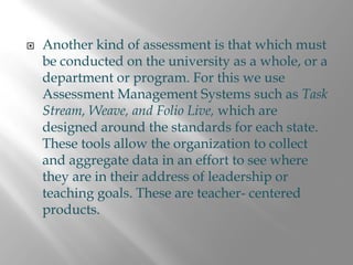 Another kind of assessment is that which must
be conducted on the university as a whole, or a
department or program. For this we use
Assessment Management Systems such as Task
Stream, Weave, and Folio Live, which are
designed around the standards for each state.
These tools allow the organization to collect
and aggregate data in an effort to see where
they are in their address of leadership or
teaching goals. These are teacher- centered
products.
 