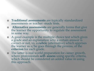 Traditional assessments are typically standardized
assessments or teacher -made tests.
 Alternative assessments are generally forms that give
the learner the opportunity to regulate the assessment
in some way.
A good example is the multiple choice test which gives
a grade and an explanation why a certain answer is
correct or not, vs. a rubric (alternative) which apprises
the learner as s/he goes through the process, of the
criterion for each grade.
The latter is real world preparation for career growth,
where professionals self- assess using specific criteria,
which should be considered an added value in using
this approach.
 