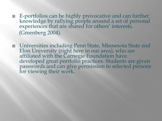 E-portfolios can be highly provocative and can further
knowledge by rallying people around a set of personal
experiences that are shared for others’ interests.
(Greenberg 2004).

Universities including Penn State, Minnesota State and
Elon University (right here in our area), who are
affiliated with the Carnegie Foundation have
developed great portfolio practices. Students are given
passwords and can give permission to selected persons
for viewing their work.
 