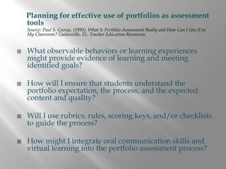 Planning for effective use of portfolios as assessment
tools
Source: Paul S. George, (1995). What Is Portfolio Assessment Really and How Can I Use It in
My Classroom? Gainesville, FL: Teacher Education Resources.


What observable behaviors or learning experiences
might provide evidence of learning and meeting
identified goals?

How will I ensure that students understand the
portfolio expectation, the process, and the expected
content and quality?

Will I use rubrics, rules, scoring keys, and/or checklists
to guide the process?

How might I integrate oral communication skills and
virtual learning into the portfolio assessment process?
 