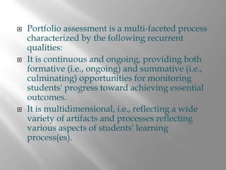 Portfolio assessment is a multi-faceted process
characterized by the following recurrent
qualities:
It is continuous and ongoing, providing both
formative (i.e., ongoing) and summative (i.e.,
culminating) opportunities for monitoring
students' progress toward achieving essential
outcomes.
It is multidimensional, i.e., reflecting a wide
variety of artifacts and processes reflecting
various aspects of students' learning
process(es).
 