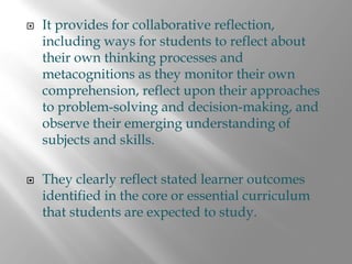 It provides for collaborative reflection,
including ways for students to reflect about
their own thinking processes and
metacognitions as they monitor their own
comprehension, reflect upon their approaches
to problem-solving and decision-making, and
observe their emerging understanding of
subjects and skills.

They clearly reflect stated learner outcomes
identified in the core or essential curriculum
that students are expected to study.
 