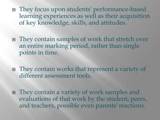 They focus upon students' performance-based
learning experiences as well as their acquisition
of key knowledge, skills, and attitudes.

They contain samples of work that stretch over
an entire marking period, rather than single
points in time.

They contain works that represent a variety of
different assessment tools.

They contain a variety of work samples and
evaluations of that work by the student, peers,
and teachers, possible even parents' reactions.
 