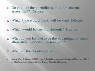 Do you like the portfolio method for student
assessment? Discuss.

Which type would work well for you? Discuss.

Which would be best for students? Discuss.

What do you believe to be the advantages of these
alternative methods of assessment?

What are the disadvantages?

Source: Paul S. George, (1995). What Is Portfolio Assessment Really and How Can I Use It
in My Classroom? Gainesville, FL: Teacher Education Resources.
 