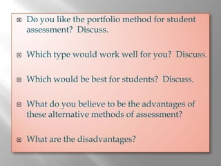 Do you like the portfolio method for student
assessment? Discuss.

Which type would work well for you? Discuss.

Which would be best for students? Discuss.

What do you believe to be the advantages of
these alternative methods of assessment?

What are the disadvantages?
 