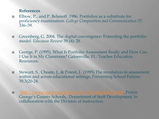 References
Elbow, P., and P. Belanoff. 1986. Portfolios as a substitute for
proficiency examination. College Composition and Communication 37:
336–39.

Greenberg, G. 2004. The digital convergence: Extending the portfolio
model. Educause Review 39 (4): 28.

George, P. (1995). What Is Portfolio Assessment Really and How Can
I Use It in My Classroom? Gainesville, FL: Teacher Education
Resources.

Stewart, S., Choate, J., & Poteet, J. (1995) The revolution in assessment
within and across educational settings. Preventing School Failure,
39,3(20-24.

 http://www.pgcps.pg.k12.md.us/~elc/portfolio2.html, Prince
George’s County Schools, Department of Staff Development, in
collaboration with the Division of Instruction.
 