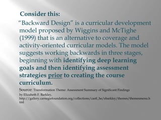 Consider this:
“Backward Design” is a curricular development
model proposed by Wiggins and McTighe
(1999) that is an alternative to coverage and
activity-oriented curricular models. The model
suggests working backwards in three stages,
beginning with identifying deep learning
goals and then identifying assessment
strategies prior to creating the course
curriculum.
Source: Transformation Theme: Assessment Summary of Significant Findings
by Elizabeth F. Barkley,
http://gallery.carnegiefoundation.org/collections/castl_he/ebarkley/themes/themesmenu.h
tml
 