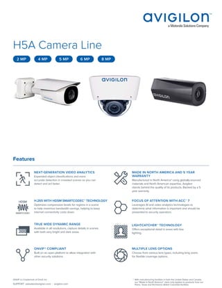 SUPPORT asksales@avigilon.com | avigilon.com
ONVIF is a trademark of Onvif, Inc. *	With manufacturing facilities in both the United States and Canada,
our “Made In North America” claim only applies to products from our
Plano, Texas and Richmond, British Columbia facilities.
H5A Camera Line
Features
NEXT-GENERATION VIDEO ANALYTICS
Expanded object classifications and more
accurate detection in crowded scenes so you can
detect and act faster.
MADE IN NORTH AMERICA AND 5 YEAR
WARRANTY
Manufactured in North America* using globally-sourced
materials and North American expertise, Avigilon
stands behind the quality of its products. Backed by a 5
year warranty.
H.265 WITH HDSM SMARTCODEC™ TECHNOLOGY
Optimizes compression levels for regions in a scene
to help maximize bandwidth savings, helping to keep
internet connectivity costs down.
FOCUS OF ATTENTION WITH ACC™ 7
Leverages AI and video analytics technologies to
determine what information is important and should be
presented to security operators.
TRUE WIDE DYNAMIC RANGE
Available in all resolutions, capture details in scenes
with both very bright and dark areas.
LIGHTCATCHER™ TECHNOLOGY
Offers exceptional detail in areas with low
lighting.
ONVIF® COMPLIANT
Built on an open platform to allow integration with
other security solutions.
MULTIPLE LENS OPTIONS
Choose from various lens types, including long zoom,
for flexible coverage options.
2 MP 4 MP 5 MP 6 MP 8 MP
 