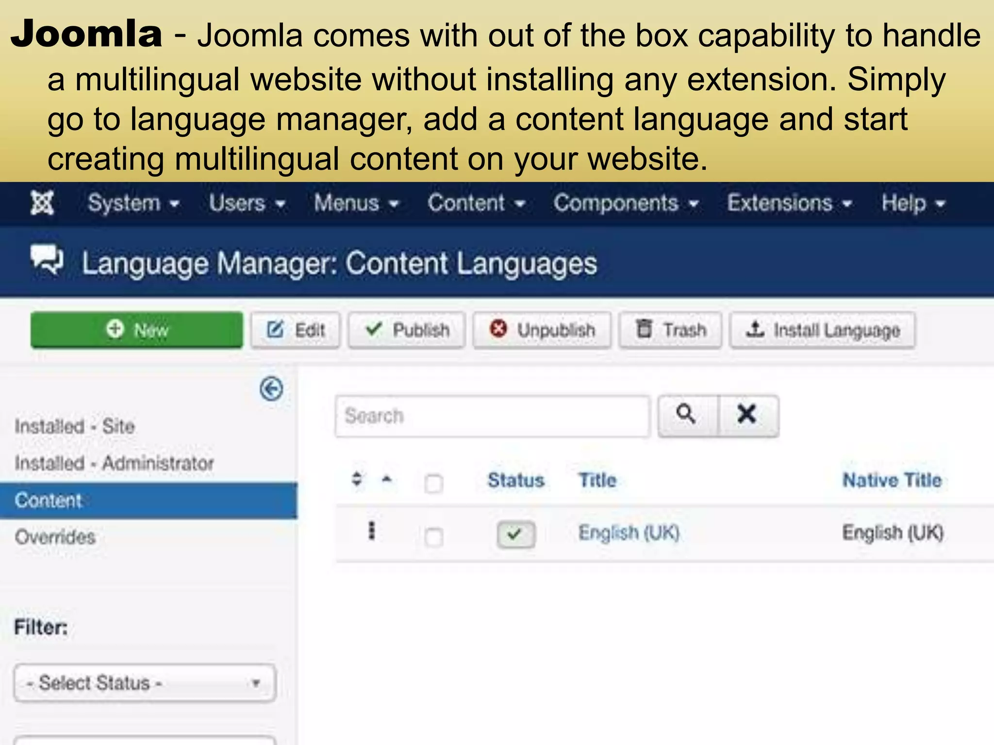 Joomla - Joomla comes with out of the box capability to handle a multilingual website without installing any extension. Simply go to language manager, add a content language and start creating multilingual content on your website. 