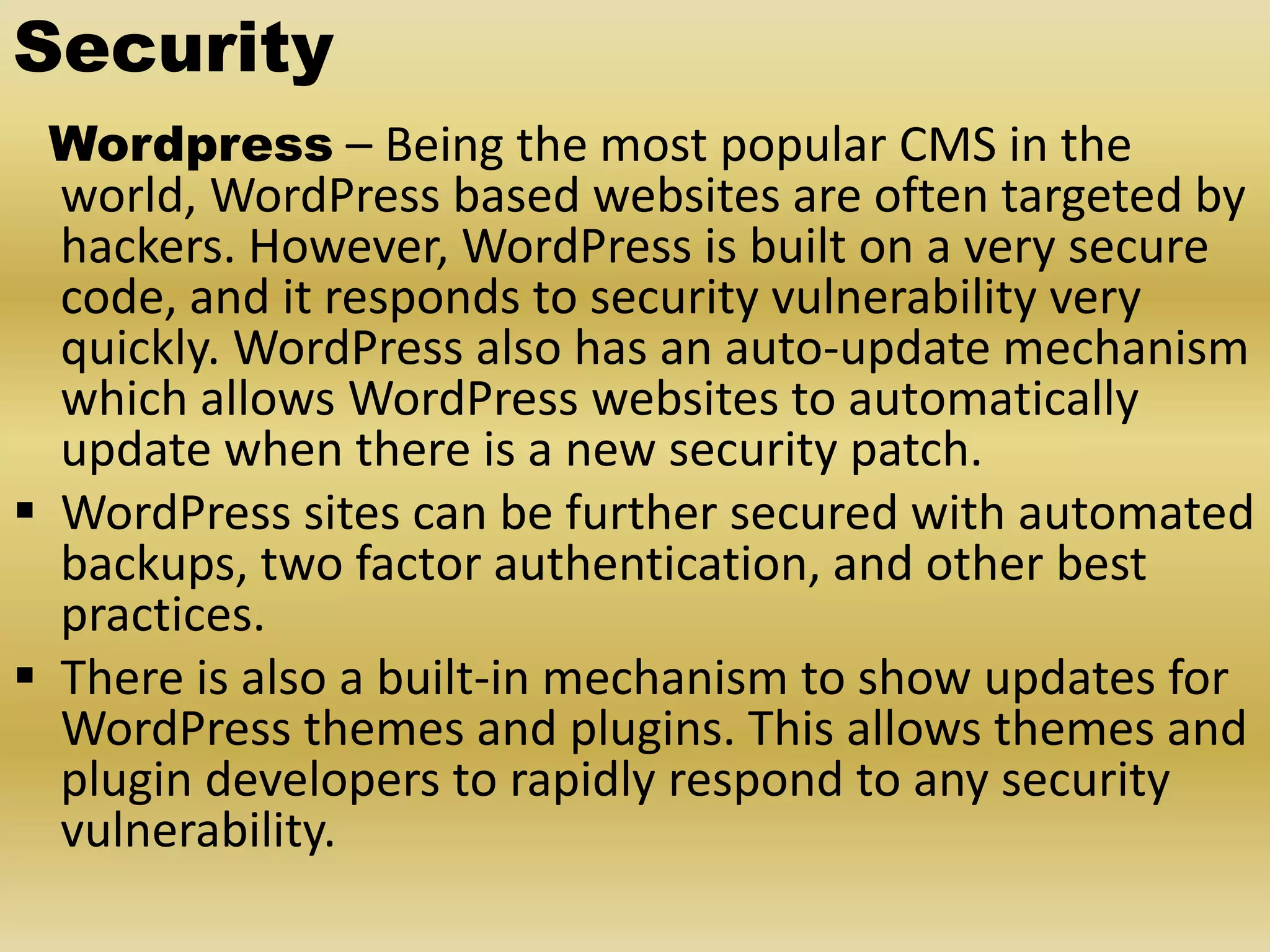 Security Wordpress – Being the most popular CMS in the world, WordPress based websites are often targeted by hackers. However, WordPress is built on a very secure code, and it responds to security vulnerability very quickly. WordPress also has an auto-update mechanism which allows WordPress websites to automatically update when there is a new security patch.  WordPress sites can be further secured with automated backups, two factor authentication, and other best practices.  There is also a built-in mechanism to show updates for WordPress themes and plugins. This allows themes and plugin developers to rapidly respond to any security vulnerability. 