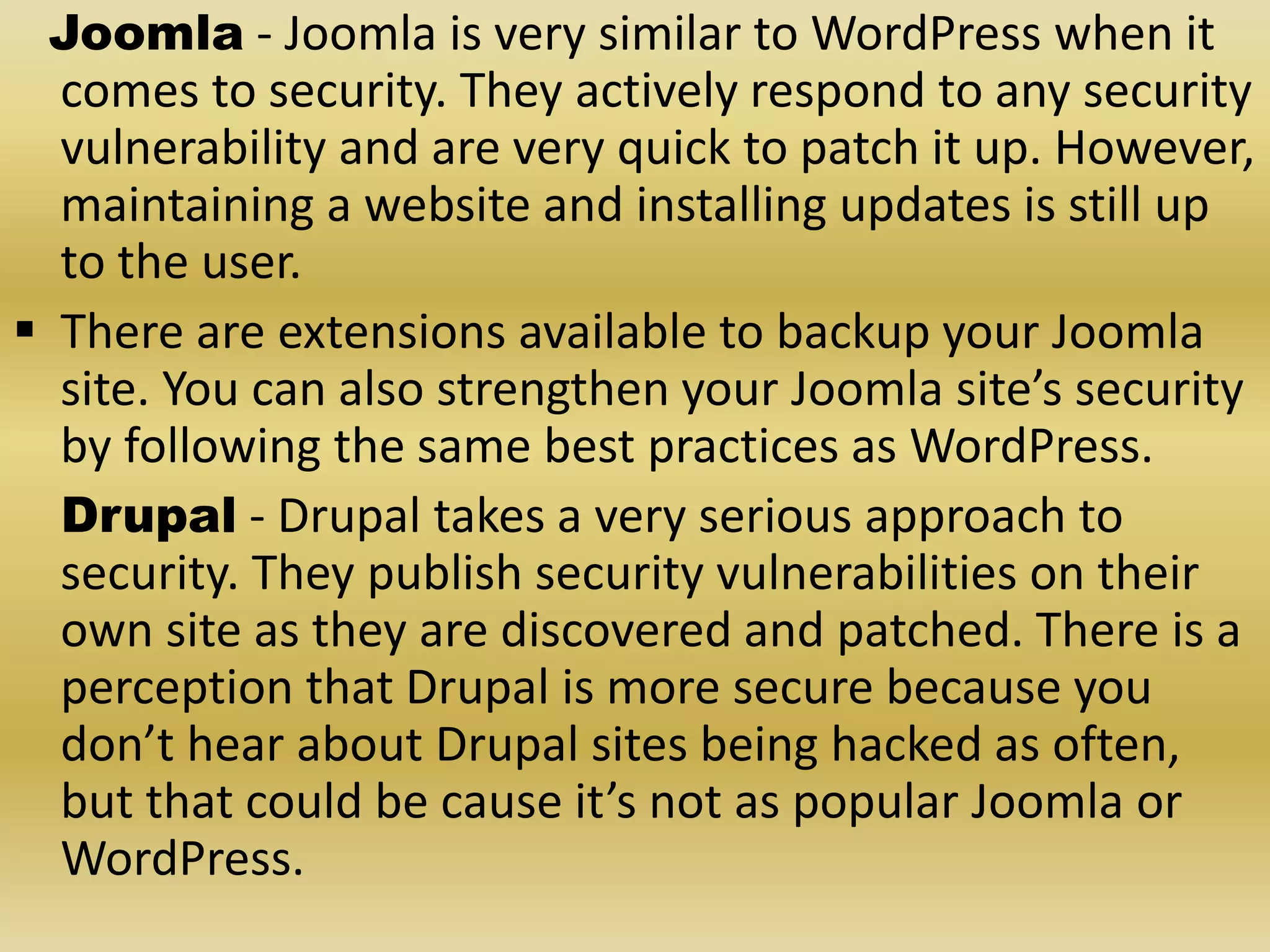 Joomla - Joomla is very similar to WordPress when it comes to security. They actively respond to any security vulnerability and are very quick to patch it up. However, maintaining a website and installing updates is still up to the user.  There are extensions available to backup your Joomla site. You can also strengthen your Joomla site’s security by following the same best practices as WordPress. Drupal - Drupal takes a very serious approach to security. They publish security vulnerabilities on their own site as they are discovered and patched. There is a perception that Drupal is more secure because you don’t hear about Drupal sites being hacked as often, but that could be cause it’s not as popular Joomla or WordPress. 