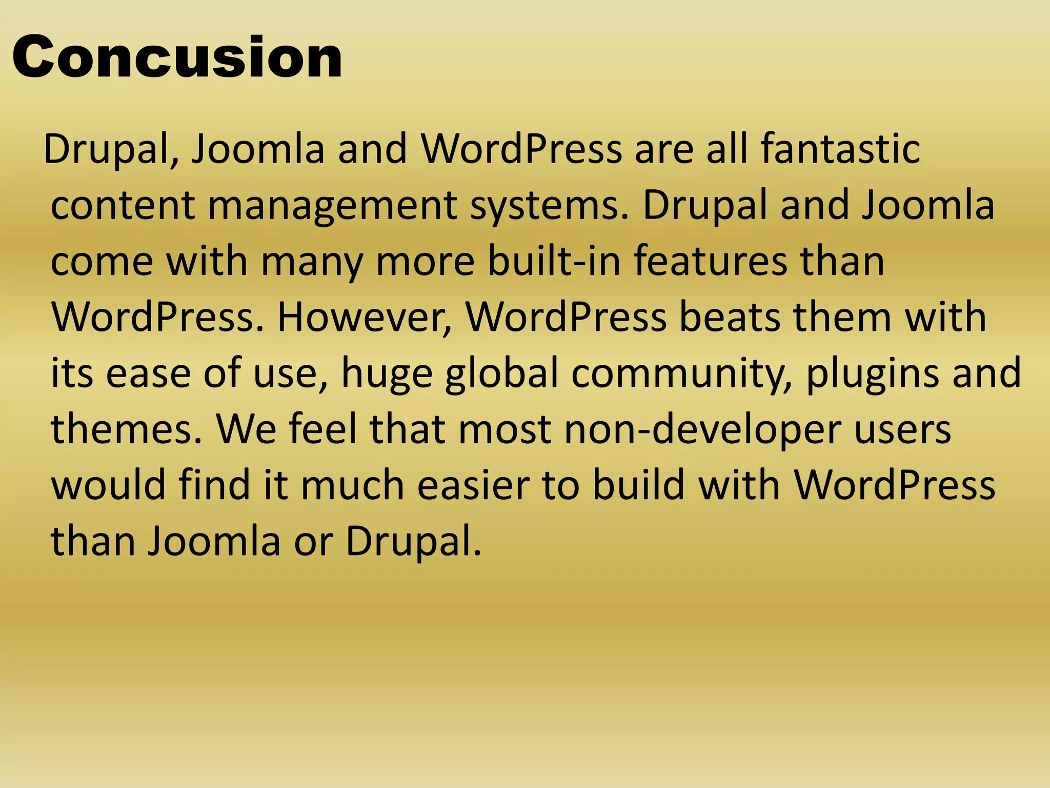 Concusion Drupal, Joomla and WordPress are all fantastic content management systems. Drupal and Joomla come with many more built-in features than WordPress. However, WordPress beats them with its ease of use, huge global community, plugins and themes. We feel that most non-developer users would find it much easier to build with WordPress than Joomla or Drupal. 