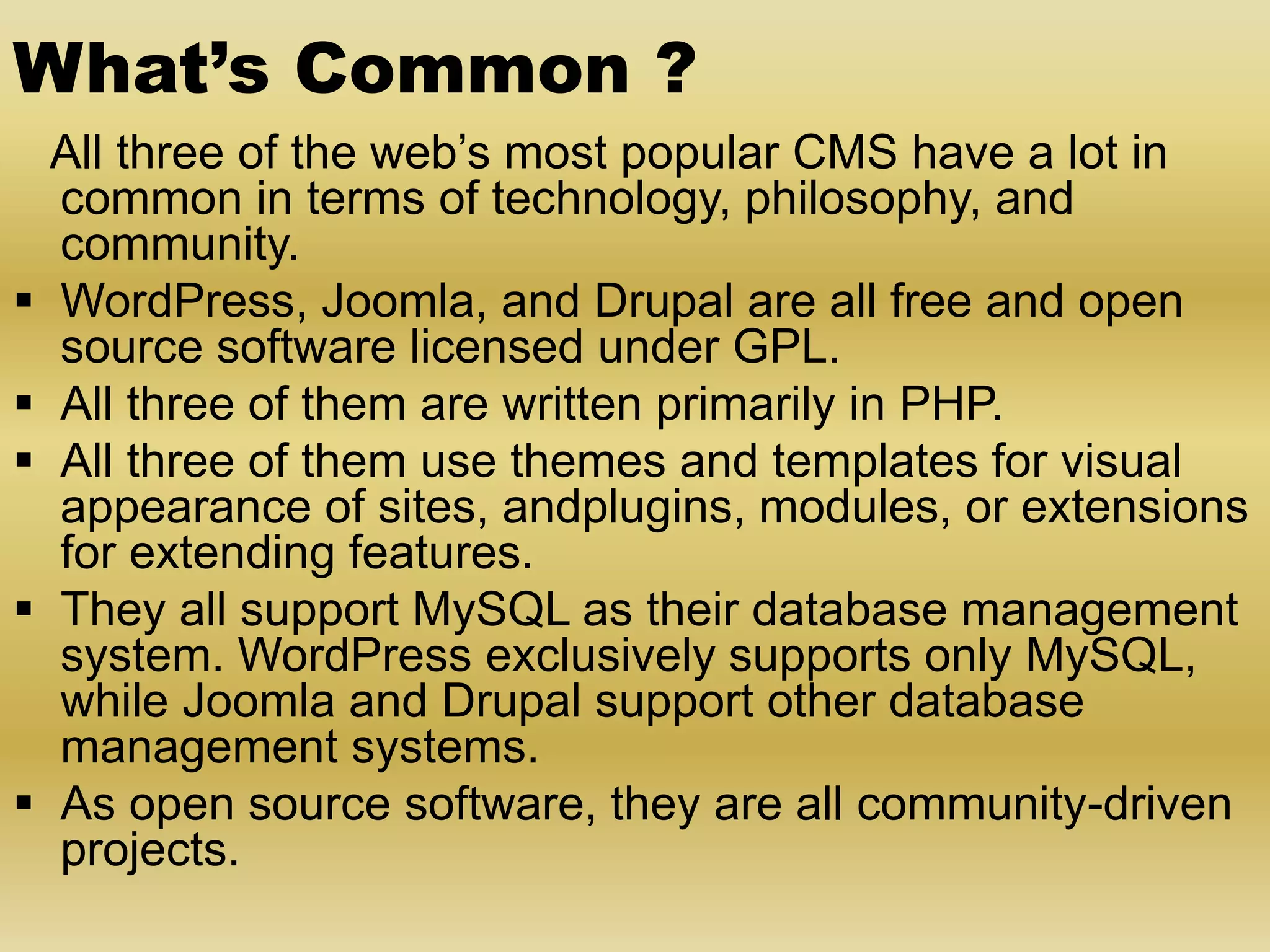 What’s Common ? All three of the web’s most popular CMS have a lot in common in terms of technology, philosophy, and community.  WordPress, Joomla, and Drupal are all free and open source software licensed under GPL.  All three of them are written primarily in PHP.  All three of them use themes and templates for visual appearance of sites, andplugins, modules, or extensions for extending features.  They all support MySQL as their database management system. WordPress exclusively supports only MySQL, while Joomla and Drupal support other database management systems.  As open source software, they are all community-driven projects. 