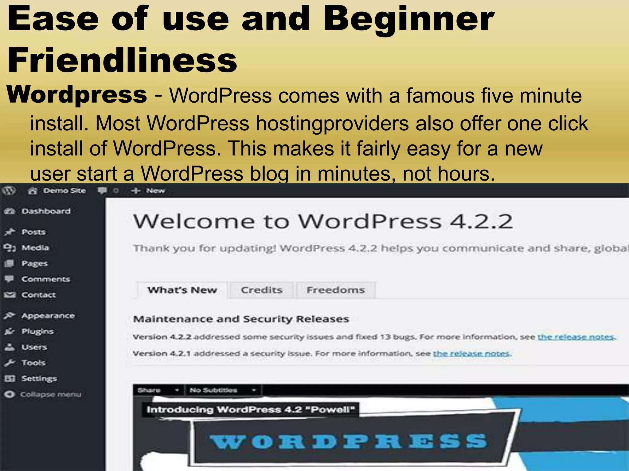 Ease of use and Beginner Friendliness Wordpress - WordPress comes with a famous five minute install. Most WordPress hostingproviders also offer one click install of WordPress. This makes it fairly easy for a new user start a WordPress blog in minutes, not hours. 