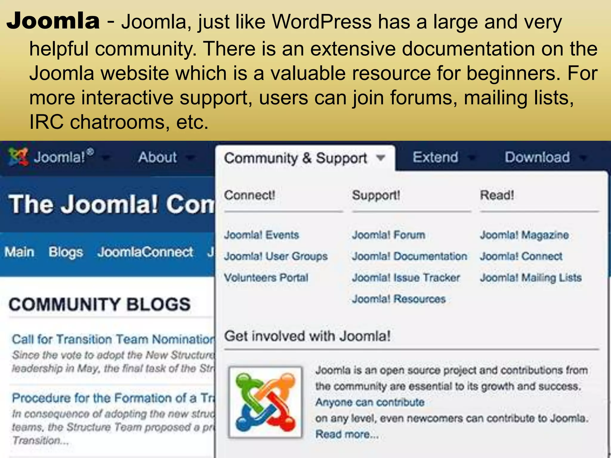 Joomla - Joomla, just like WordPress has a large and very helpful community. There is an extensive documentation on the Joomla website which is a valuable resource for beginners. For more interactive support, users can join forums, mailing lists, IRC chatrooms, etc. 
