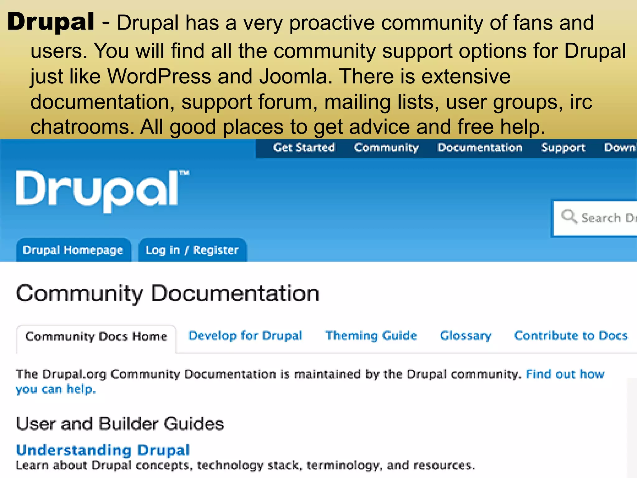 Drupal - Drupal has a very proactive community of fans and users. You will find all the community support options for Drupal just like WordPress and Joomla. There is extensive documentation, support forum, mailing lists, user groups, irc chatrooms. All good places to get advice and free help. 