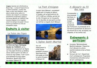 2
Avignon, Capitale de la Chrétienté au
Moyen Âge, a conservé l’‛empreinte de
ce destin grandiose : le palais des
Papes, le pont Saint Bénezet, connu
dans le monde entier grâce à la
chanson, des remparts, un ensemble
monumental exceptionnel classé au
Patrimoine Mondial de l’‛UNESCO, des
dizaines d’‛églises et de chapelles,
autant de vestiges d’‛un passé riche en
histoire qui donnent à la ville une
atmosphère unique.
L'église Saint-Martial
Sur cet
emplacement la
reine Jeanne
possédait un palais
dans lequel avait
été signée en 1348
la vente d’‛Avignon
à Clément VI.
Le Palais des Papes, Patrimoine
Mondial de l’‛UNESCO, est le
symbole du rayonnement de l’‛Eglise
sur l’‛Occident Chrétien au XIVème
siècle. Edifié à partir de 1335, en
moins de vingt années, il est l’‛œuvre
principalement de deux papes
bâtisseurs, Benoît XII et son
successeur Clément VI.
Le Palais des Papes
Le Pont d’‛Avignon
Le pont Saint-Bénezet, couramment
appelé pont d'Avignon en dehors
d'Avignon, est un pontconstruit de
1177 à 1185 sur le Rhône, partant de
la ville d'Avignon sur la rive gauche.
Sur la deuxième de ses quatre arches
est édifiée la chapelle Saint-Bénezet.
Endtoits à visiter
A décourir au fil
des rues
4 promenades
(la promenade
des Doms, la
promenade
Joseph
Vernet, la
promenade
des Teinturiers, la promenade de la
Carreterie) permettent de découvrir
les attraits de la ville, les églises, les
chapelles, et les vieilles rues.
Evénements à
participer
● Szczesny "Metamorphoses
Meditérranéennes : Exposition
d'art dévoué à la culture
meditérranéenne situé au Palais
des Papes.
● Parcours de l'art : Expositions
d'art contemporain. Programme
d'animations culturelles autour
de l’‛art contemporain.
 