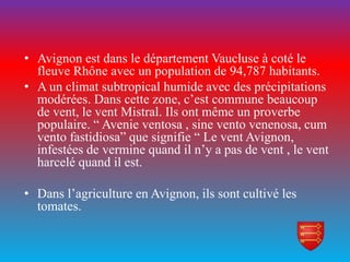 • Avignon est dans le département Vaucluse à coté le
fleuve Rhône avec un population de 94,787 habitants.
• A un climat subtropical humide avec des précipitations
modérées. Dans cette zone, c’est commune beaucoup
de vent, le vent Mistral. Ils ont même un proverbe
populaire. “ Avenie ventosa , sine vento venenosa, cum
vento fastidiosa” que signifie “ Le vent Avignon,
infestées de vermine quand il n’y a pas de vent , le vent
harcelé quand il est.
• Dans l’agriculture en Avignon, ils sont cultivé les
tomates.
 