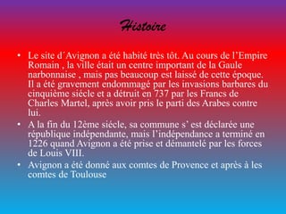 Histoire
• Le site d´Avignon a été habité très tôt. Au cours de l’Empire
Romain , la ville était un centre important de la Gaule
narbonnaise , mais pas beaucoup est laissé de cette époque.
Il a été gravement endommagé par les invasions barbares du
cinquième siécle et a détruit en 737 par les Francs de
Charles Martel, après avoir pris le parti des Arabes contre
lui.
• A la fin du 12ème siécle, sa commune s’ est déclarée une
république indépendante, mais l’indépendance a terminé en
1226 quand Avignon a été prise et démantelé par les forces
de Louis VIII.
• Avignon a été donné aux comtes de Provence et après à les
comtes de Toulouse
 