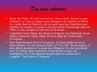 Des sites culturels
• Palais des Papes: Il a été construit au 14ème siécle. Quand le pape
Clément V a venu à Avignon pour échapper à la violence en Rome,
il a réside dans la Palais.Il a été occupée aussi par Napoléon pour
installer ses troupes. La palais a été gravement endommagé mais en
1906, il a été récupéré et converti en un musée.
• Cathédrale Notre-Dame des Doms d’Avignon: La Cathédrale est un
édifice roman du 12ème siècle. Il est le siège de l’archevêque
d’Avignon.
• Pont Saint-Bénezet (Pont d’Avignon) : Un pont médiéval sur le
fleuve Rhône. Il a été construit entre 1177 et 1185. 40 ans depuis , il
était détruit pendent le Croisade des Albigeois. Il a été reconstruit
avec 22 arches, mais seulement 4 sont laissés à cause des
inondations. Il y a un chanson du pont pour les enfants qu’il
s’appelle “ Sur le pont d’Avignon”
 
