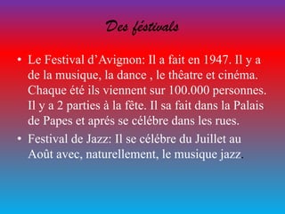 Des féstivals
• Le Festival d’Avignon: Il a fait en 1947. Il y a
de la musique, la dance , le thêatre et cinéma.
Chaque été ils viennent sur 100.000 personnes.
Il y a 2 parties à la fête. Il sa fait dans la Palais
de Papes et aprés se célébre dans les rues.
• Festival de Jazz: Il se célébre du Juillet au
Août avec, naturellement, le musique jazz.
 