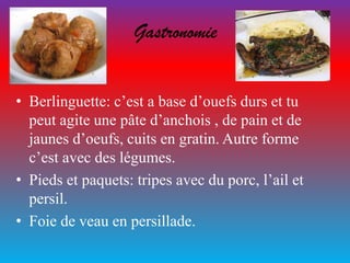 Gastronomie
• Berlinguette: c’est a base d’ouefs durs et tu
peut agite une pâte d’anchois , de pain et de
jaunes d’oeufs, cuits en gratin. Autre forme
c’est avec des légumes.
• Pieds et paquets: tripes avec du porc, l’ail et
persil.
• Foie de veau en persillade.
 