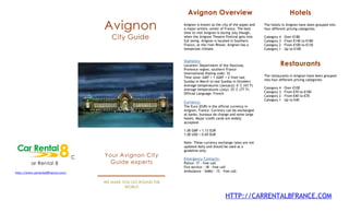 Avignon Overview                                                  Hotels

                                       Avignon                    Avignon is known as the city of the popes and
                                                                  a major artistic center of France. The best
                                                                  time to visit Avignon is during July though,
                                                                                                                  The hotels in Avignon have been grouped into
                                                                                                                  four different pricing categories:

                                          City Guide              when the Avignon Theatre Festival gets into
                                                                  full swing. Avignon is located in Southern
                                                                                                                  Category 4
                                                                                                                  Category 3
                                                                                                                               –
                                                                                                                               –
                                                                                                                                   Over €180
                                                                                                                                   From €140 to €180
                                                                  France, at the river Rhone. Avignon has a       Category 2   –   From €100 to €130
                                                                  temperate climate.                              Category 1   –   Up to €100


                                                                  Statistics:
                                                                  Location: Department of the Vaucluse,                    Restaurants
                                                                  Provence region, southern France
                                                                  International Dialing code: 33
                                                                  Time zone: GMT + 1 (GMT + 2 from last           The restaurants in Avignon have been grouped
                                                                  Sunday in March to last Sunday in October)      into four different pricing categories:
                                                                  Average temperatures (January): 6°C (43°F)
                                                                  Average temperatures (July): 25°C (77°F)        Category 4   –   Over €100
                                                                  Official Language: French                       Category 3   –   From €70 to €100
                                                                                                                  Category 2   –   From €40 to €70
                                                                                                                  Category 1   –   Up to €40
                                                                  Currency:
                                                                  The Euro (EUR) is the official currency in
                                                                  Avignon, France. Currency can be exchanged
                                                                  at banks, bureaux de change and some large
                                                                  hotels. Major credit cards are widely
                                                                  accepted.

                                                                  1.00 GBP = 1.13 EUR
                                                                  1.00 USD = 0.69 EUR

                                                                  Note: These currency exchange rates are not
                                                                  updated daily and should be used as a
                                                                  guideline only.

                                   C   Your Avignon City
                                                                  Emergency Contacts:
         ar Rental 8                     Guide experts            Police: 17 - free call
                                                                  Fire service : 18 – free call
http://www.carrental8france.com/
                                                                  Ambulance - SAMU : 15 – free call


                                       WE MAKE YOU GO ROUND THE
                                                WORLD

                                                                                            HTTP://CARRENTAL8FRANCE.COM
 