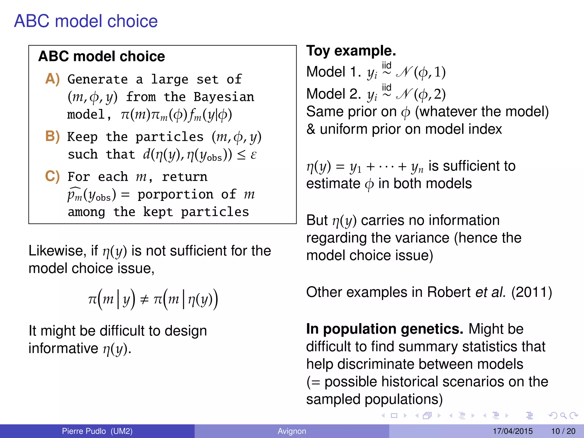 ABC model choice
ABC model choice
A) Generate a large set of
(m, φ, y) from the Bayesian
model, π(m)πm(φ) fm(y|φ)
B) Keep the particles (m, φ, y)
such that d(η(y), η(yobs)) ≤ ε
C) For each m, return
pm(yobs) = porportion of m
among the kept particles
Likewise, if η(y) is not sufﬁcient for the
model choice issue,
π m y π m η(y)
It might be difﬁcult to design
informative η(y).
Toy example.
Model 1. yi
iid
∼ N (φ, 1)
Model 2. yi
iid
∼ N (φ, 2)
Same prior on φ (whatever the model)
& uniform prior on model index
η(y) = y1 + · · · + yn is sufﬁcient to
estimate φ in both models
But η(y) carries no information
regarding the variance (hence the
model choice issue)
Other examples in Robert et al. (2011)
In population genetics. Might be
difﬁcult to ﬁnd summary statistics that
help discriminate between models
(= possible historical scenarios on the
sampled populations)
Pierre Pudlo (UM2) Avignon 17/04/2015 10 / 20
 