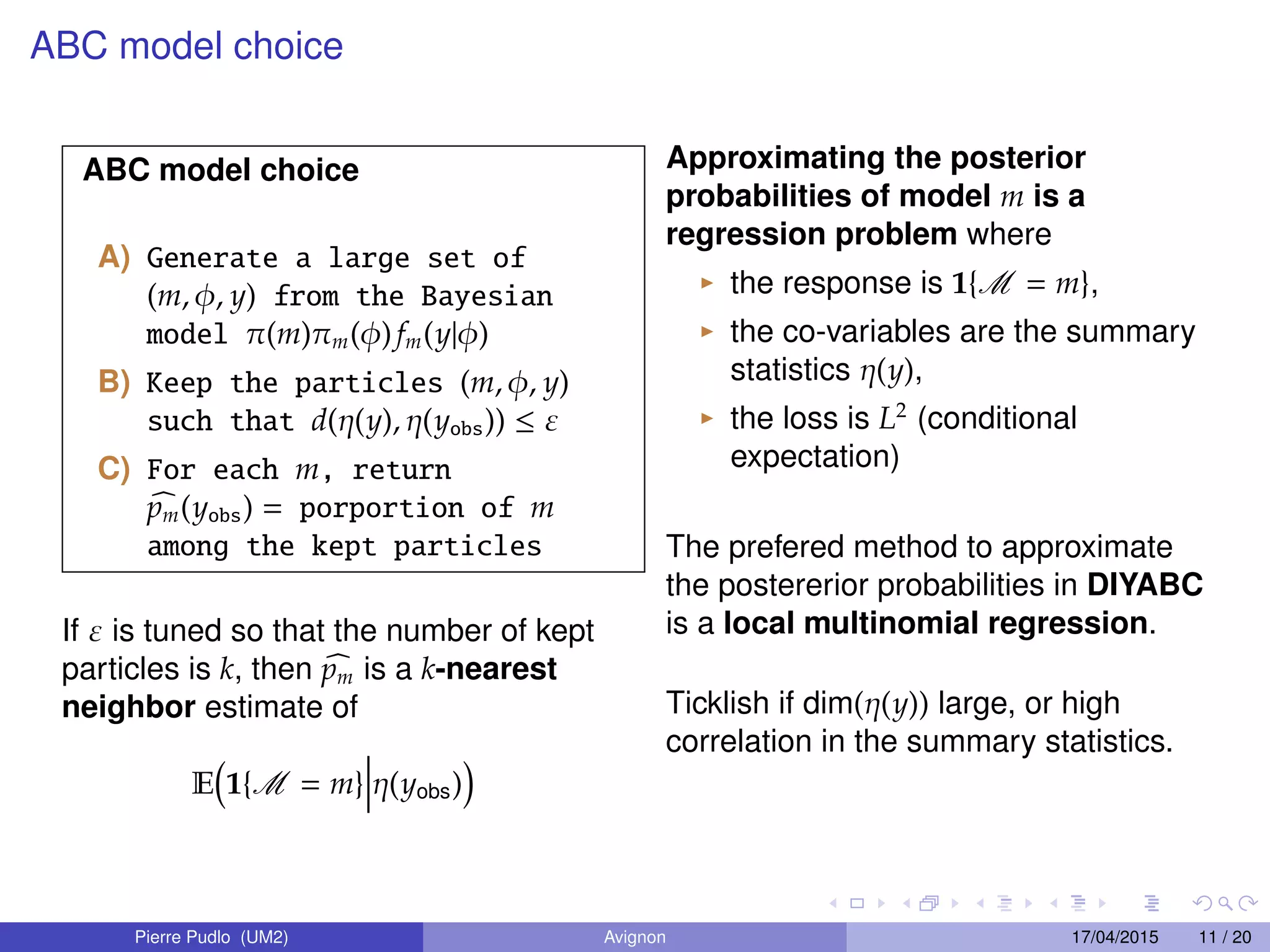 ABC model choice
ABC model choice
A) Generate a large set of
(m, φ, y) from the Bayesian
model π(m)πm(φ) fm(y|φ)
B) Keep the particles (m, φ, y)
such that d(η(y), η(yobs)) ≤ ε
C) For each m, return
pm(yobs) = porportion of m
among the kept particles
If ε is tuned so that the number of kept
particles is k, then pm is a k-nearest
neighbor estimate of
E 1{M = m} η(yobs)
Approximating the posterior
probabilities of model m is a
regression problem where
the response is 1{M = m},
the co-variables are the summary
statistics η(y),
the loss is L2
(conditional
expectation)
The prefered method to approximate
the postererior probabilities in DIYABC
is a local multinomial regression.
Ticklish if dim(η(y)) large, or high
correlation in the summary statistics.
Pierre Pudlo (UM2) Avignon 17/04/2015 11 / 20
 