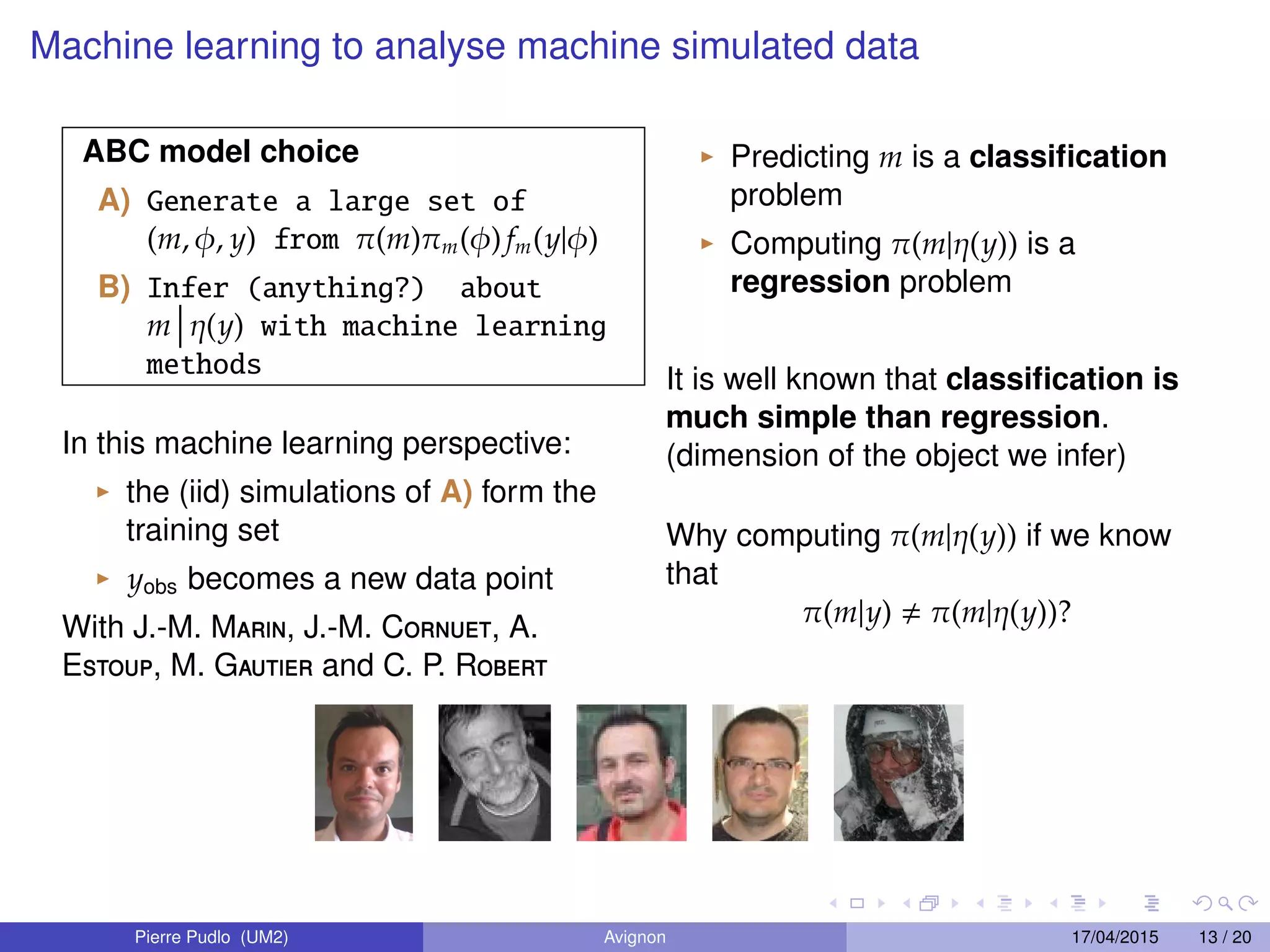 Machine learning to analyse machine simulated data
ABC model choice
A) Generate a large set of
(m, φ, y) from π(m)πm(φ) fm(y|φ)
B) Infer (anything?) about
m η(y) with machine learning
methods
In this machine learning perspective:
the (iid) simulations of A) form the
training set
yobs becomes a new data point
With J.-M. Marin, J.-M. Cornuet, A.
Estoup, M. Gautier and C. P. Robert
Predicting m is a classiﬁcation
problem
Computing π(m|η(y)) is a
regression problem
It is well known that classiﬁcation is
much simple than regression.
(dimension of the object we infer)
Why computing π(m|η(y)) if we know
that
π(m|y) π(m|η(y))?
Pierre Pudlo (UM2) Avignon 17/04/2015 13 / 20
 