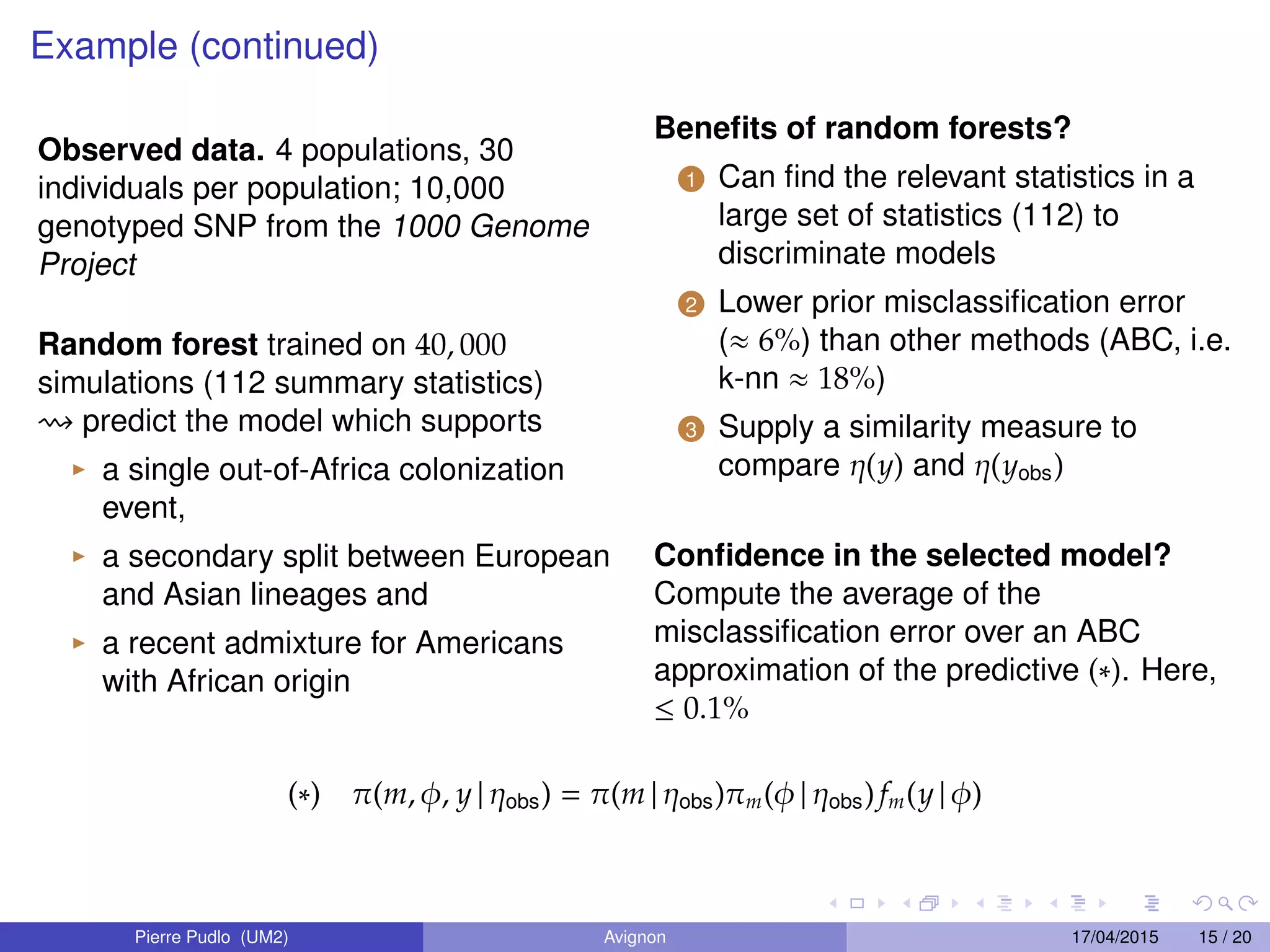 Example (continued)
Observed data. 4 populations, 30
individuals per population; 10,000
genotyped SNP from the 1000 Genome
Project
Random forest trained on 40, 000
simulations (112 summary statistics)
predict the model which supports
a single out-of-Africa colonization
event,
a secondary split between European
and Asian lineages and
a recent admixture for Americans
with African origin
Beneﬁts of random forests?
1 Can ﬁnd the relevant statistics in a
large set of statistics (112) to
discriminate models
2 Lower prior misclassiﬁcation error
(≈ 6%) than other methods (ABC, i.e.
k-nn ≈ 18%)
3 Supply a similarity measure to
compare η(y) and η(yobs)
Conﬁdence in the selected model?
Compute the average of the
misclassiﬁcation error over an ABC
approximation of the predictive (∗). Here,
≤ 0.1%
(∗) π(m, φ, y | ηobs) = π(m | ηobs)πm(φ | ηobs)fm(y | φ)
Pierre Pudlo (UM2) Avignon 17/04/2015 15 / 20
 