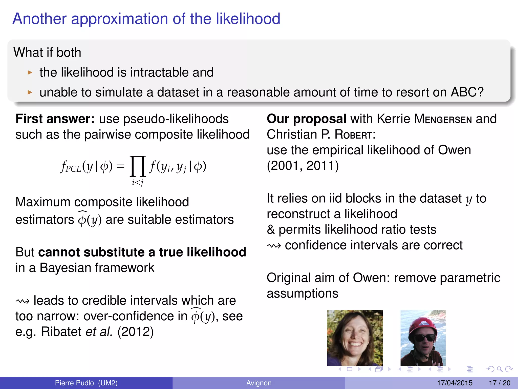 Another approximation of the likelihood
What if both
the likelihood is intractable and
unable to simulate a dataset in a reasonable amount of time to resort on ABC?
First answer: use pseudo-likelihoods
such as the pairwise composite likelihood
fPCL(y | φ) =
i<j
f(yi, yj | φ)
Maximum composite likelihood
estimators φ(y) are suitable estimators
But cannot substitute a true likelihood
in a Bayesian framework
leads to credible intervals which are
too narrow: over-conﬁdence in φ(y), see
e.g. Ribatet et al. (2012)
Our proposal with Kerrie Mengersen and
Christian P. Robert:
use the empirical likelihood of Owen
(2001, 2011)
It relies on iid blocks in the dataset y to
reconstruct a likelihood
& permits likelihood ratio tests
conﬁdence intervals are correct
Original aim of Owen: remove parametric
assumptions
Pierre Pudlo (UM2) Avignon 17/04/2015 17 / 20
 