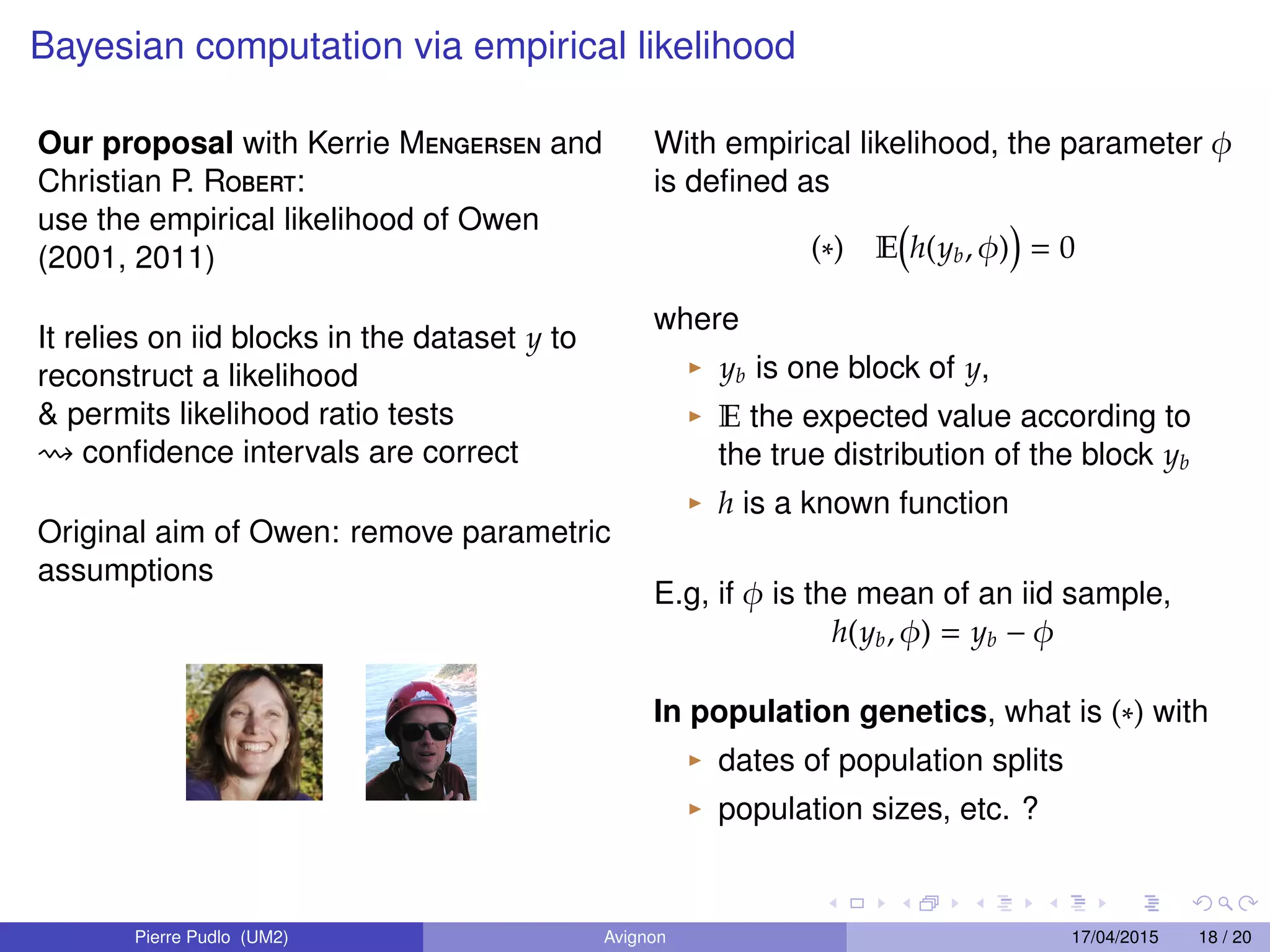 Bayesian computation via empirical likelihood
Our proposal with Kerrie Mengersen and
Christian P. Robert:
use the empirical likelihood of Owen
(2001, 2011)
It relies on iid blocks in the dataset y to
reconstruct a likelihood
& permits likelihood ratio tests
conﬁdence intervals are correct
Original aim of Owen: remove parametric
assumptions
With empirical likelihood, the parameter φ
is deﬁned as
(∗) E h(yb, φ) = 0
where
yb is one block of y,
E the expected value according to
the true distribution of the block yb
h is a known function
E.g, if φ is the mean of an iid sample,
h(yb, φ) = yb − φ
In population genetics, what is (∗) with
dates of population splits
population sizes, etc. ?
Pierre Pudlo (UM2) Avignon 17/04/2015 18 / 20
 