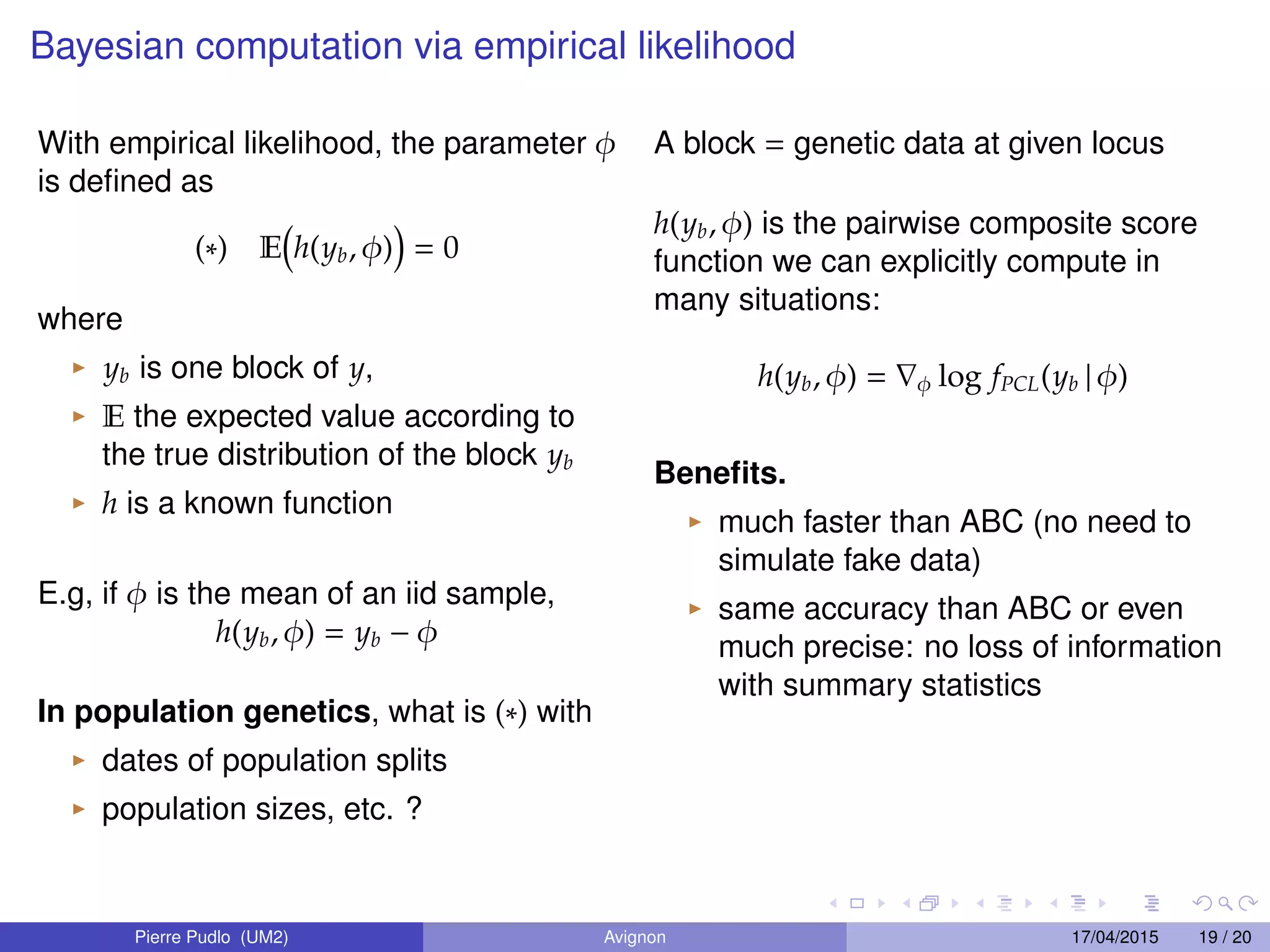 Bayesian computation via empirical likelihood
With empirical likelihood, the parameter φ
is deﬁned as
(∗) E h(yb, φ) = 0
where
yb is one block of y,
E the expected value according to
the true distribution of the block yb
h is a known function
E.g, if φ is the mean of an iid sample,
h(yb, φ) = yb − φ
In population genetics, what is (∗) with
dates of population splits
population sizes, etc. ?
A block = genetic data at given locus
h(yb, φ) is the pairwise composite score
function we can explicitly compute in
many situations:
h(yb, φ) = φ log fPCL(yb | φ)
Beneﬁts.
much faster than ABC (no need to
simulate fake data)
same accuracy than ABC or even
much precise: no loss of information
with summary statistics
Pierre Pudlo (UM2) Avignon 17/04/2015 19 / 20
 