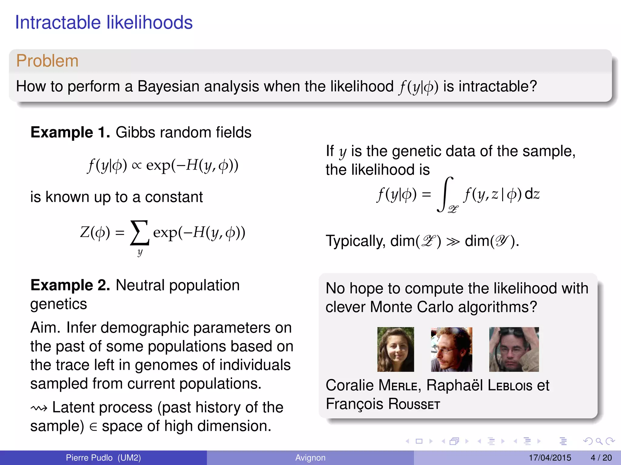Intractable likelihoods
Problem
How to perform a Bayesian analysis when the likelihood f(y|φ) is intractable?
Example 1. Gibbs random ﬁelds
f(y|φ) ∝ exp(−H(y, φ))
is known up to a constant
Z(φ) =
y
exp(−H(y, φ))
Example 2. Neutral population
genetics
Aim. Infer demographic parameters on
the past of some populations based on
the trace left in genomes of individuals
sampled from current populations.
Latent process (past history of the
sample) ∈ space of high dimension.
If y is the genetic data of the sample,
the likelihood is
f(y|φ) =
Z
f(y, z | φ) dz
Typically, dim(Z ) dim(Y ).
No hope to compute the likelihood with
clever Monte Carlo algorithms?
Coralie Merle, Rapha¨el Leblois et
Franc¸ois Rousset
Pierre Pudlo (UM2) Avignon 17/04/2015 4 / 20
 