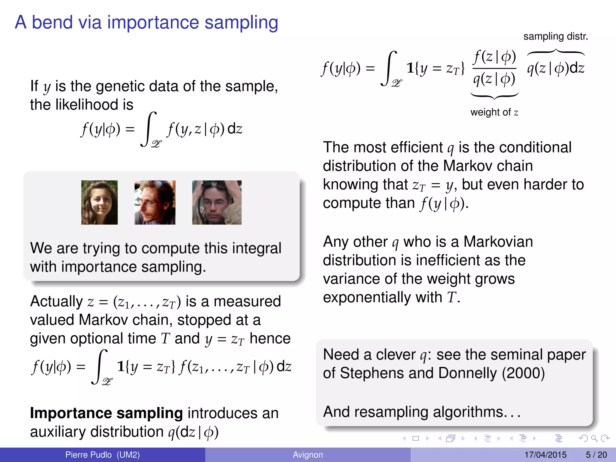 A bend via importance sampling
If y is the genetic data of the sample,
the likelihood is
f(y|φ) =
Z
f(y, z | φ) dz
We are trying to compute this integral
with importance sampling.
Actually z = (z1, . . . , zT) is a measured
valued Markov chain, stopped at a
given optional time T and y = zT hence
f(y|φ) =
Z
1{y = zT} f(z1, . . . , zT | φ) dz
Importance sampling introduces an
auxiliary distribution q(dz | φ)
f(y|φ) =
Z
1{y = zT}
f(z | φ)
q(z | φ)
weight of z
sampling distr.
q(z | φ)dz
The most efﬁcient q is the conditional
distribution of the Markov chain
knowing that zT = y, but even harder to
compute than f(y | φ).
Any other q who is a Markovian
distribution is inefﬁcient as the
variance of the weight grows
exponentially with T.
Need a clever q: see the seminal paper
of Stephens and Donnelly (2000)
And resampling algorithms. . .
Pierre Pudlo (UM2) Avignon 17/04/2015 5 / 20
 